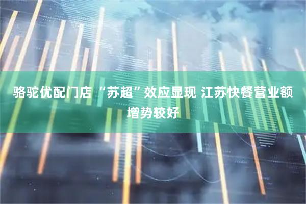 骆驼优配门店 “苏超”效应显现 江苏快餐营业额增势较好