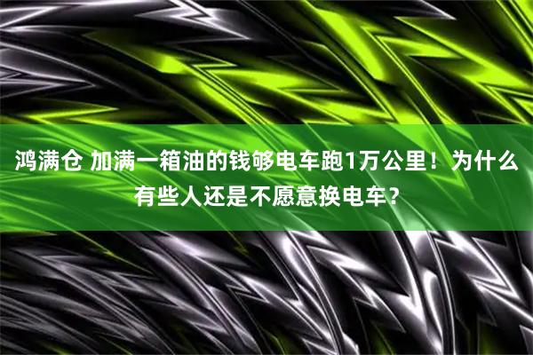 鸿满仓 加满一箱油的钱够电车跑1万公里！为什么有些人还是不愿意换电车？