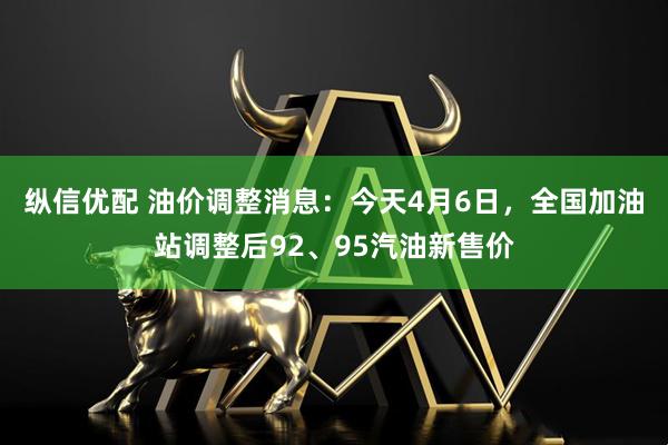 纵信优配 油价调整消息：今天4月6日，全国加油站调整后92、95汽油新售价