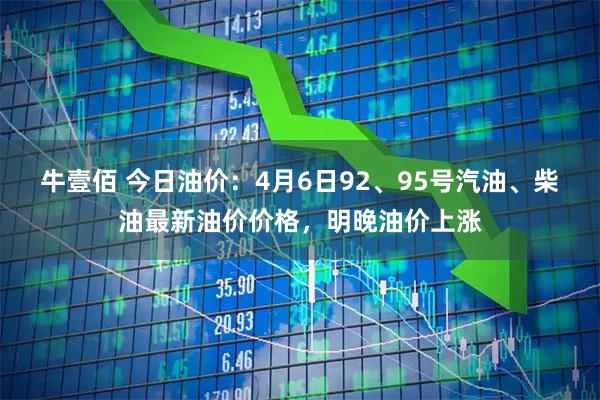 牛壹佰 今日油价：4月6日92、95号汽油、柴油最新油价价格，明晚油价上涨