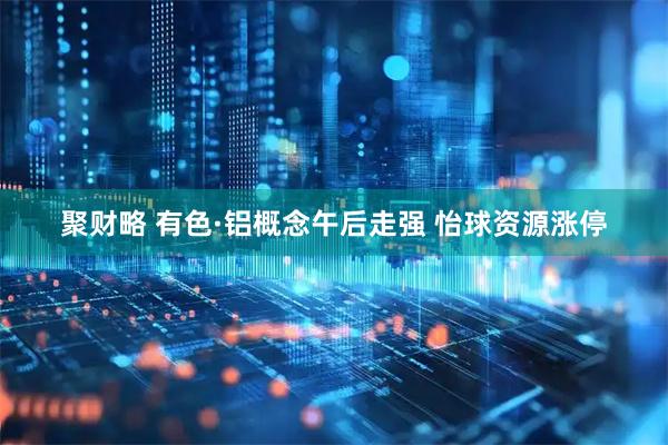 聚财略 有色·铝概念午后走强 怡球资源涨停