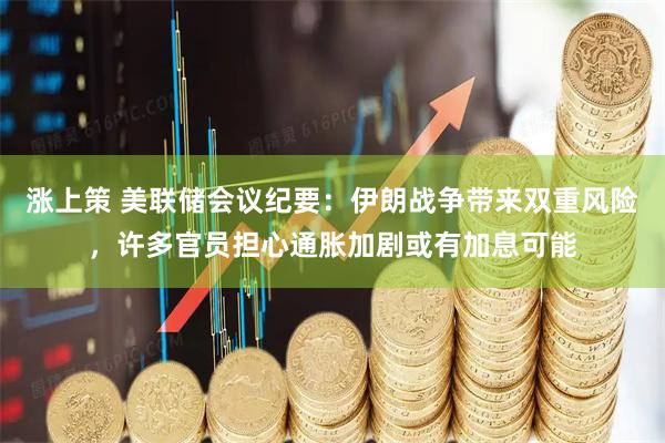 涨上策 美联储会议纪要：伊朗战争带来双重风险，许多官员担心通胀加剧或有加息可能