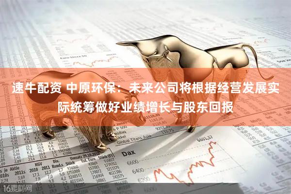 速牛配资 中原环保：未来公司将根据经营发展实际统筹做好业绩增长与股东回报
