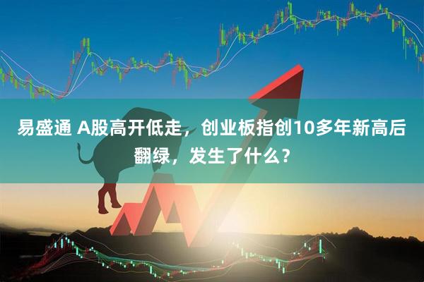 易盛通 A股高开低走，创业板指创10多年新高后翻绿，发生了什么？